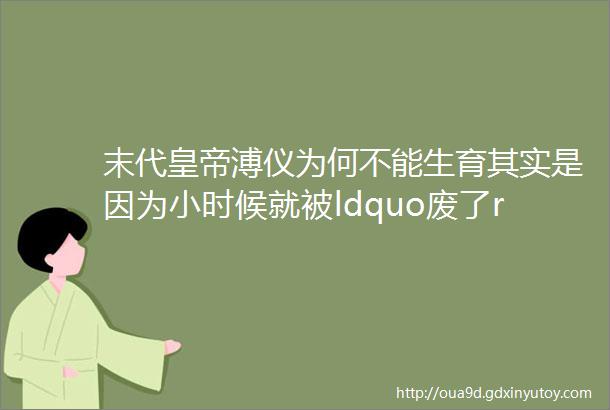 末代皇帝溥仪为何不能生育其实是因为小时候就被ldquo废了rdquo